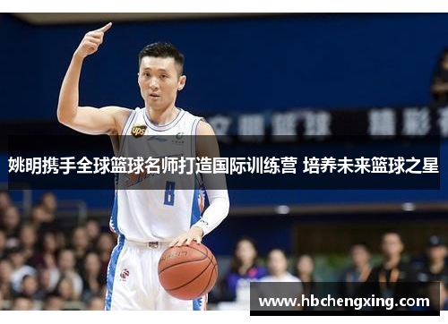 姚明携手全球篮球名师打造国际训练营 培养未来篮球之星