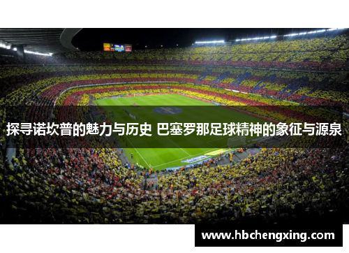 探寻诺坎普的魅力与历史 巴塞罗那足球精神的象征与源泉