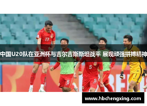 中国U20队在亚洲杯与吉尔吉斯斯坦战平 展现顽强拼搏精神