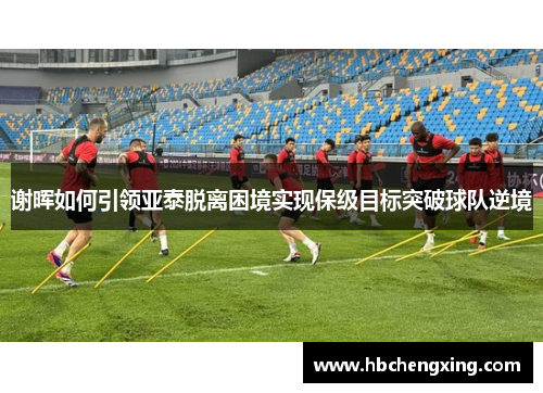 谢晖如何引领亚泰脱离困境实现保级目标突破球队逆境